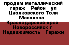 продам металлический гараж › Район ­ ул.Циолковского/Толи Масалова - Краснодарский край, Новороссийск г. Недвижимость » Гаражи   